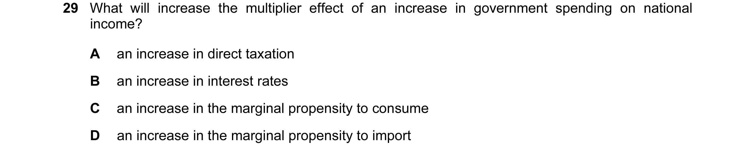 Question 12: What will increase the multiplier effect of an increase in government spending on national income? A an increase in direct taxation B an in…