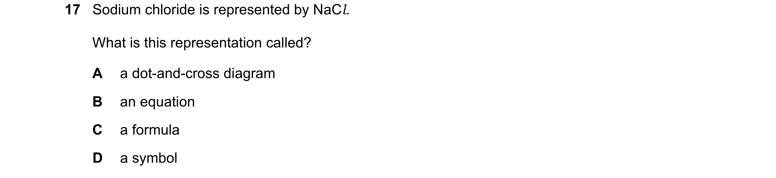 Question 65: Sodium chloride is represented by NaCl. What is this representation called? A a dot-and-cross diagram B an equation C a formula D a symbol