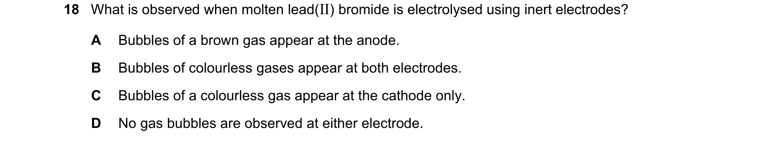 Question 94: What is observed when molten lead(II) bromide is electrolysed using inert electrodes? A Bubbles of a brown gas appear at the anode. B Bubbl…