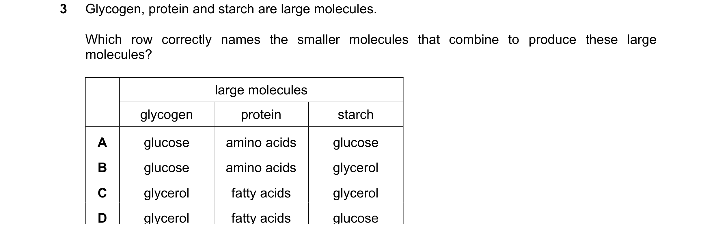 Question 75: Glycogen, protein and starch are large molecules. Which row correctly names the smaller molecules that combine to produce these large molec…