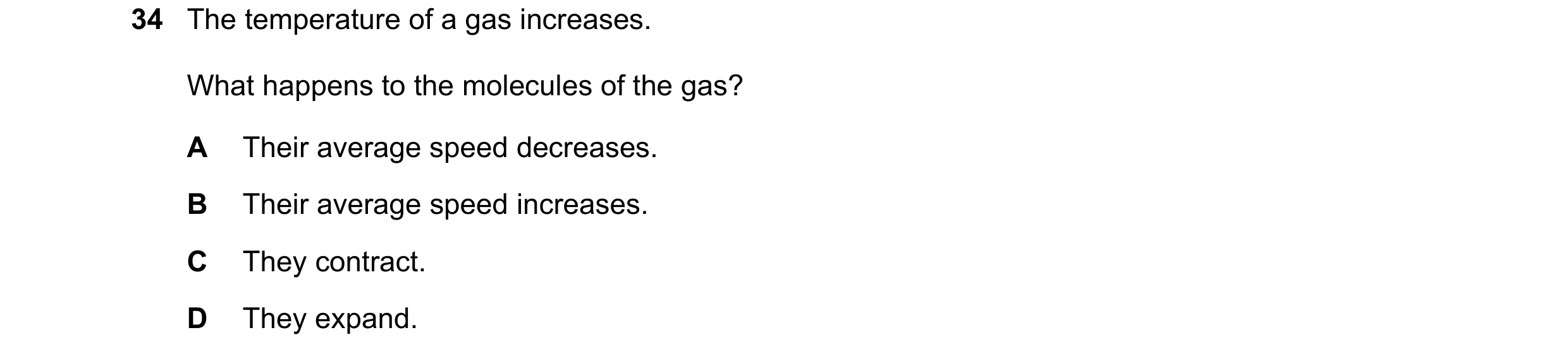 Question 87: The temperature of a gas increases. What happens to the molecules of the gas? A Their average speed decreases. B Their average speed increa…