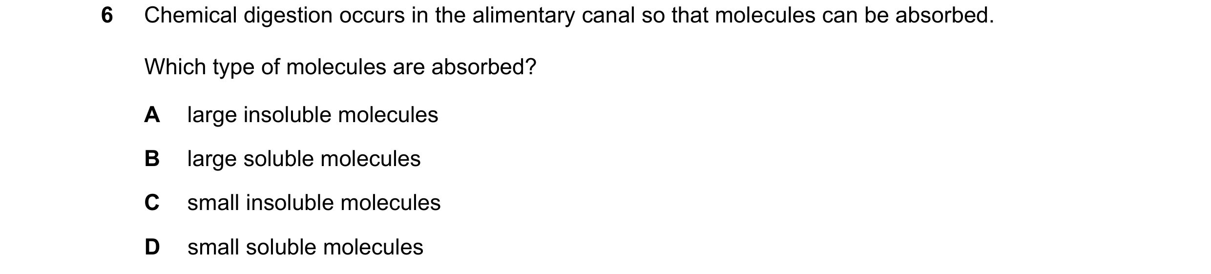 Question 48: Chemical digestion occurs in the alimentary canal so that molecules can be absorbed. Which type of molecules are absorbed? A large insolubl…