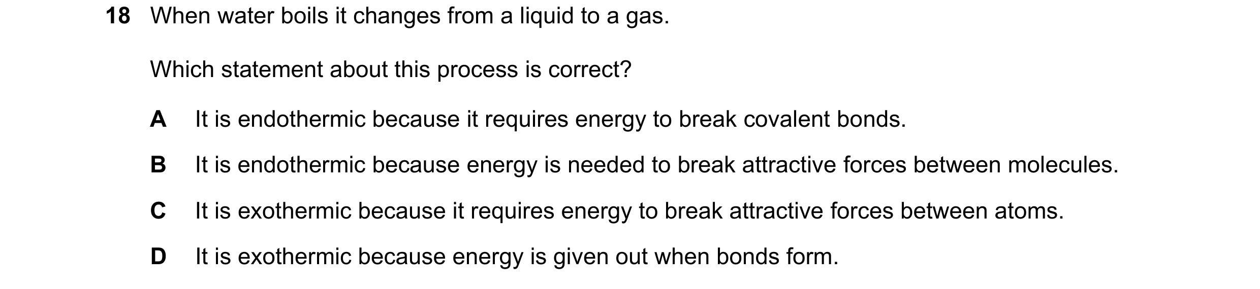 Question 12: When water boils it changes from a liquid to a gas. Which statement about this process is correct? A It is endothermic because it requires …