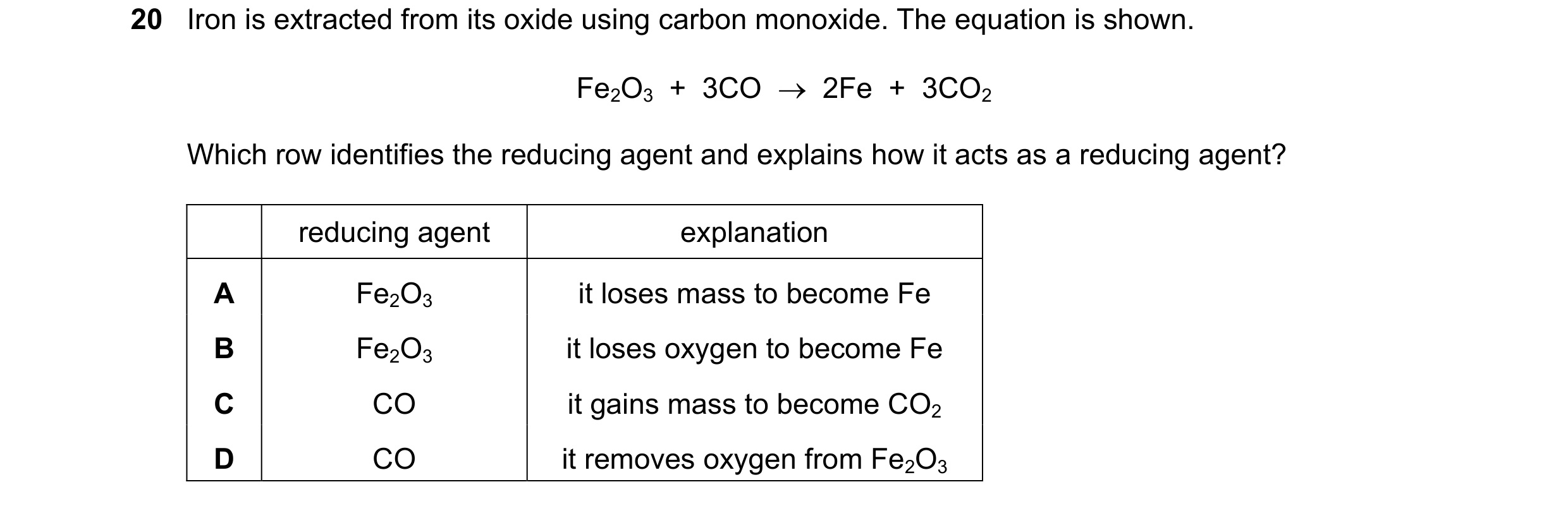 Question 20: Iron is extracted from its oxide using carbon monoxide. The equation is shown. Fe2O3 + 3CO 2Fe + 3CO2 Which row identifies the redu…