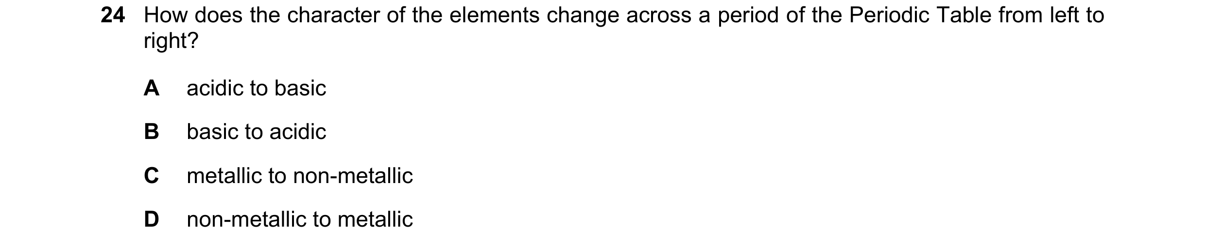 Question 13: How does the character of the elements change across a period of the Periodic Table from left to right? A acidic to basic B basic to acidic…