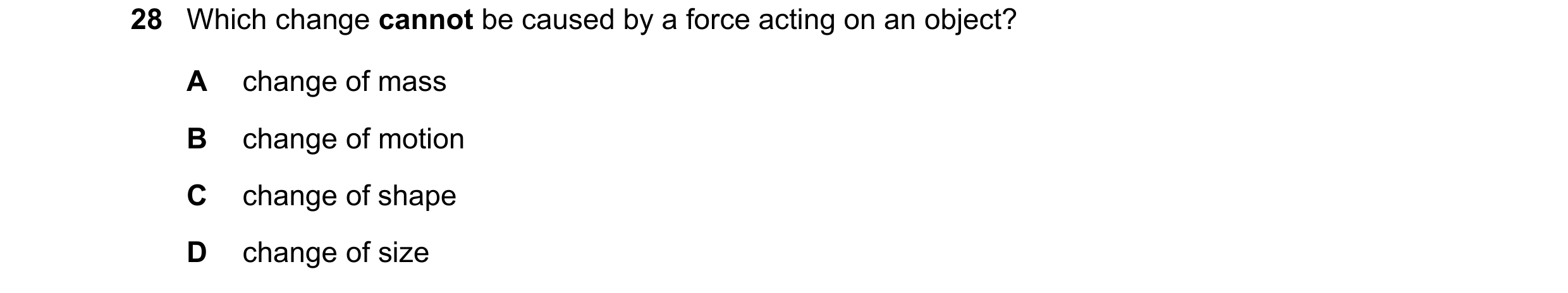 Question 29: Which change cannot be caused by a force acting on an object? A change of mass B change of motion C change of shape D change of size