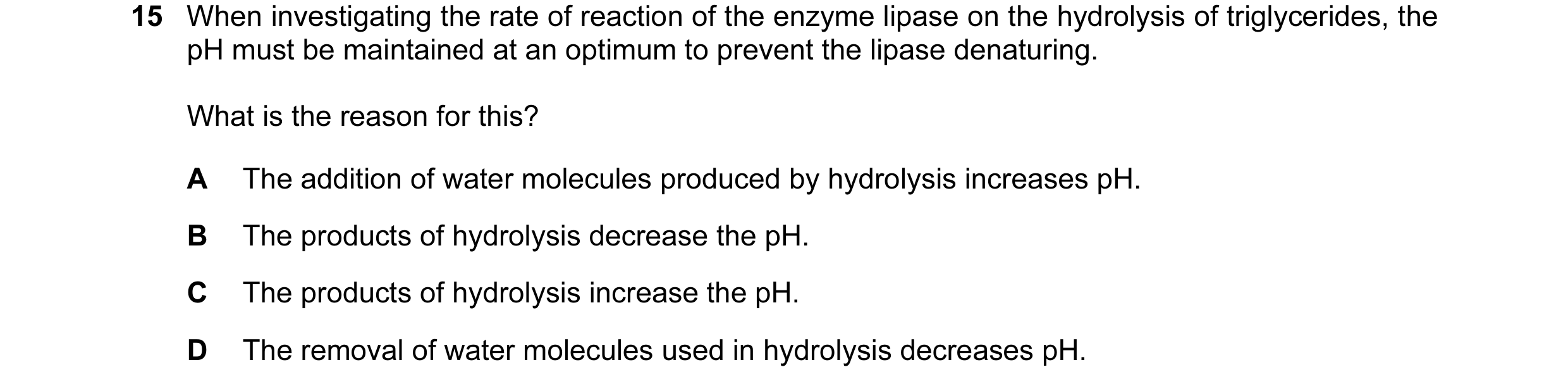 Question 35: When investigating the rate of reaction of the enzyme lipase on the hydrolysis of triglycerides, the pH must be maintained at an optimum to…