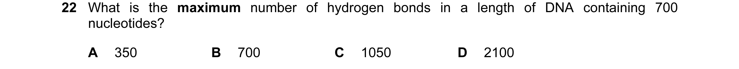 Question 54: What is the maximum number of hydrogen bonds in a length of DNA containing 700 nucleotides? A 350 B 700 C 1050 D 2100