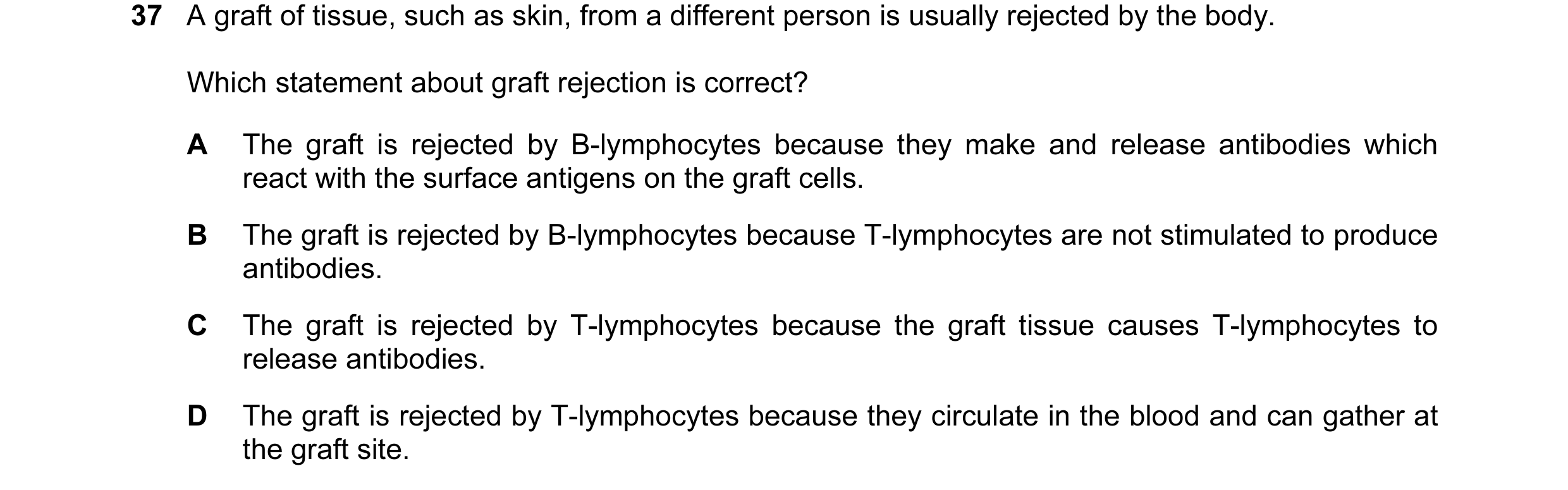 Question 34: A graft of tissue, such as skin, from a different person is usually rejected by the body. Which statement about graft rejection is correct?…