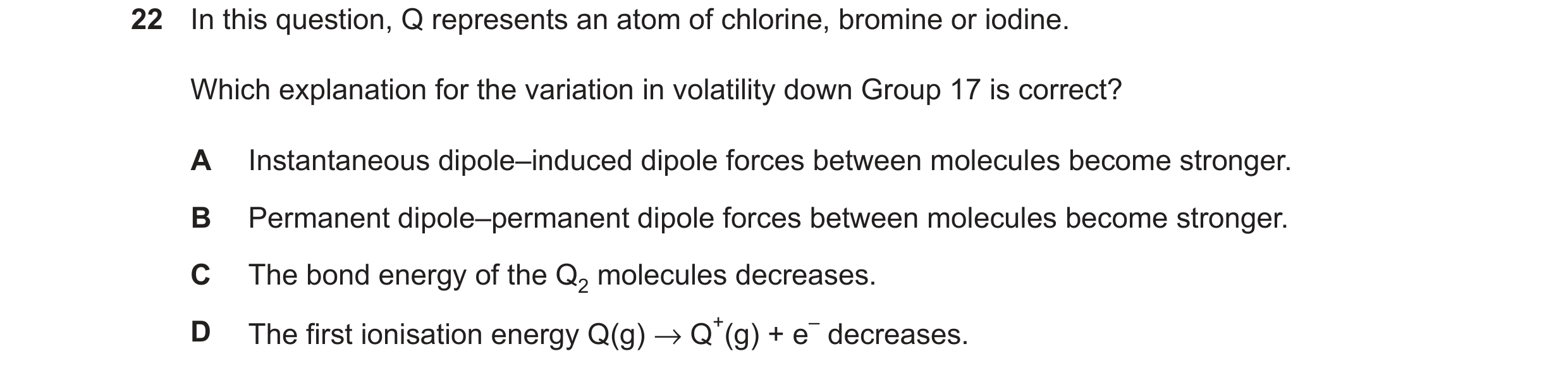 Question 122: In this question, Q represents an atom of chlorine, bromine or iodine. Which explanation for the variation in volatility down Group 17 is c…