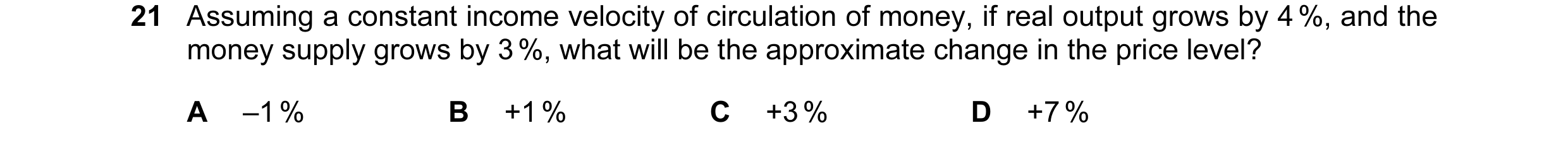 Question 67: Assuming a constant income velocity of circulation of money, if real output grows by 4 %, and the money supply grows by 3 %, what will be t…