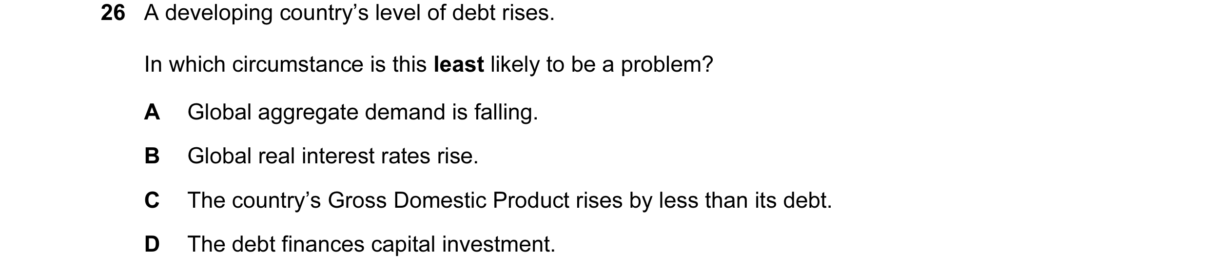 Question 18: A developing country’s level of debt rises. In which circumstance is this least likely to be a problem? A Global aggregate demand is fallin…