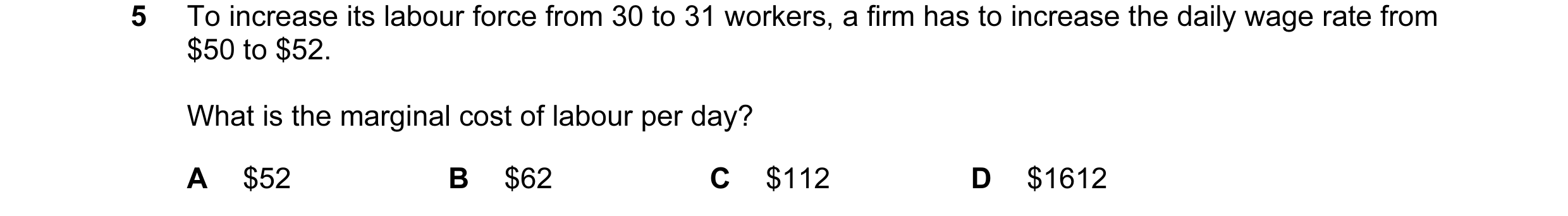 Question 55: To increase its labour force from 30 to 31 workers, a firm has to increase the daily wage rate from $50 to $52. What is the marginal cost o…