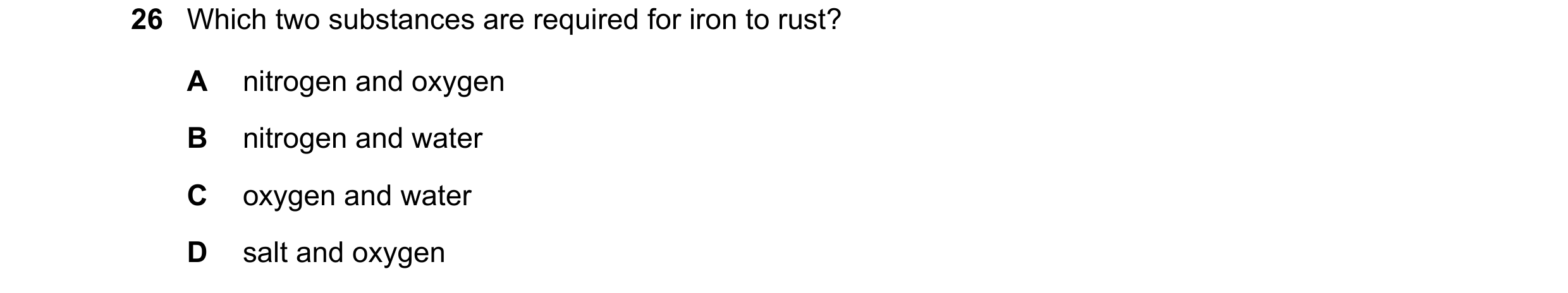 Question 12: Which two substances are required for iron to rust? A nitrogen and oxygen B nitrogen and water C oxygen and water D salt and oxygen