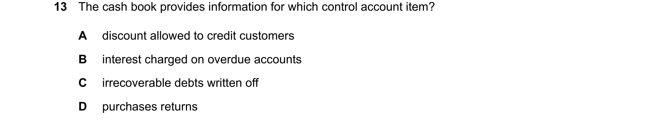 Question 76: The cash book provides information for which control account item? A discount allowed to credit customers B interest charged on overdue acc…