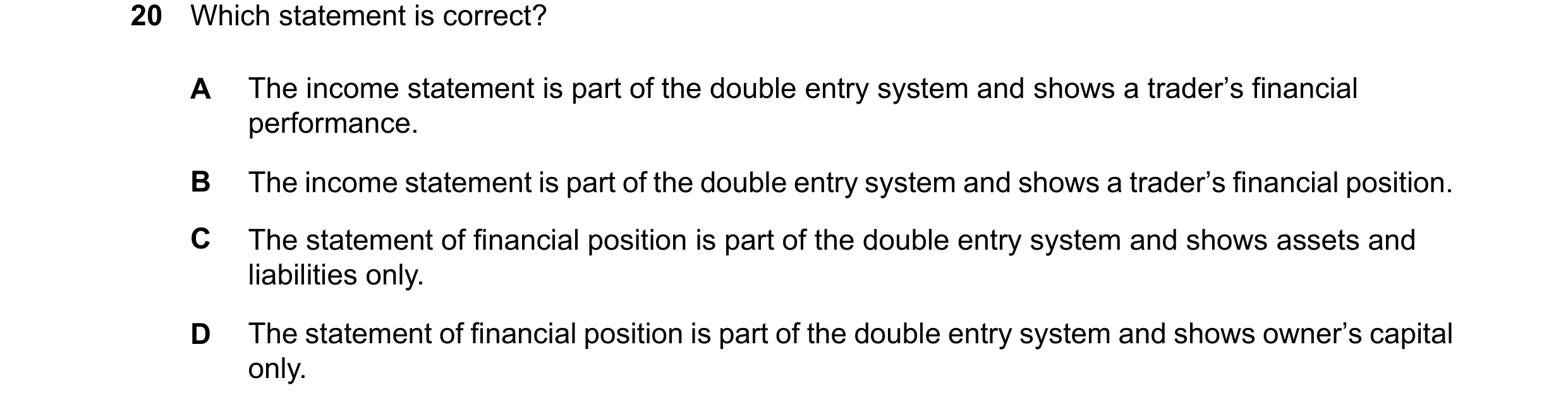 Question 103: Which statement is correct? A The income statement is part of the double entry system and shows a trader’s financial performance. B The inc…