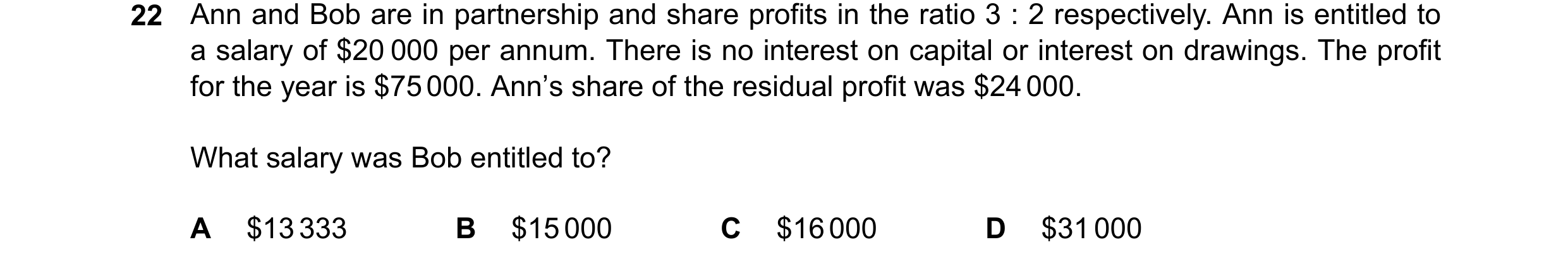 Question 65: Ann and Bob are in partnership and share profits in the ratio 3 : 2 respectively. Ann is entitled to a salary of $20 000 per annum. There i…