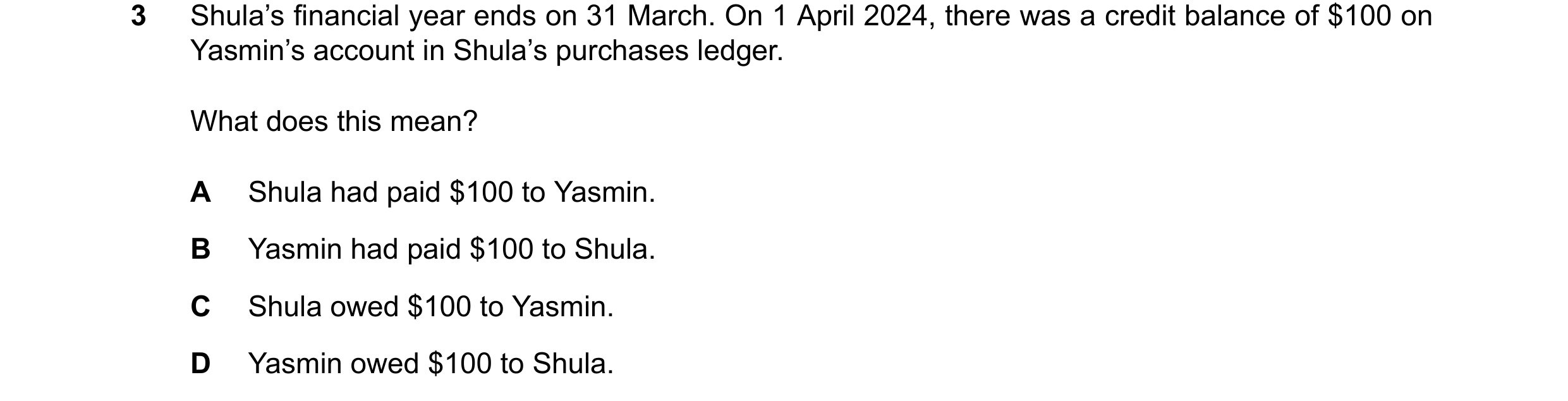 Question 102: Shula’s financial year ends on 31 March. On 1 April 2024, there was a credit balance of $100 on Yasmin’s account in Shula’s purchases ledge…