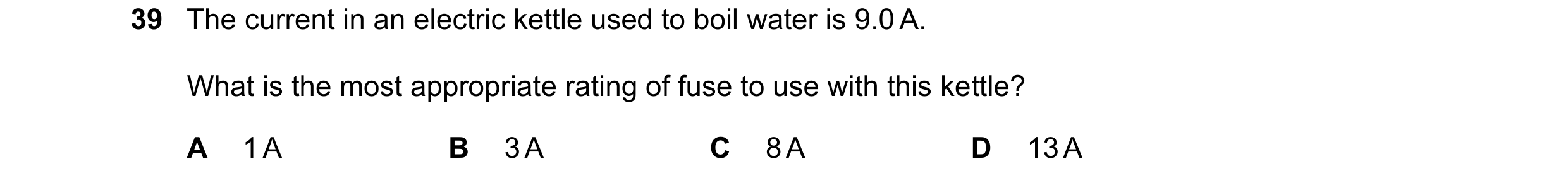 Question 9: The current in an electric kettle used to boil water is 9.0 A. What is the most appropriate rating of fuse to use with this kettle? A 1 A B…