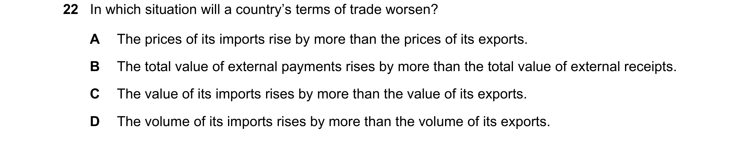 Question 125: In which situation will a country’s terms of trade worsen? A The prices of its imports rise by more than the prices of its exports. B The t…