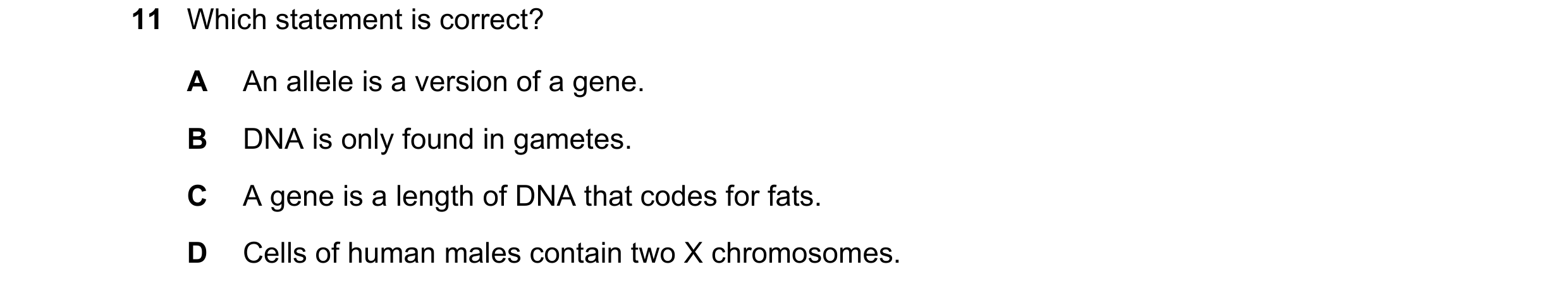 Question 20: Which statement is correct? A An allele is a version of a gene. B DNA is only found in gametes. C A gene is a length of DNA that codes for …