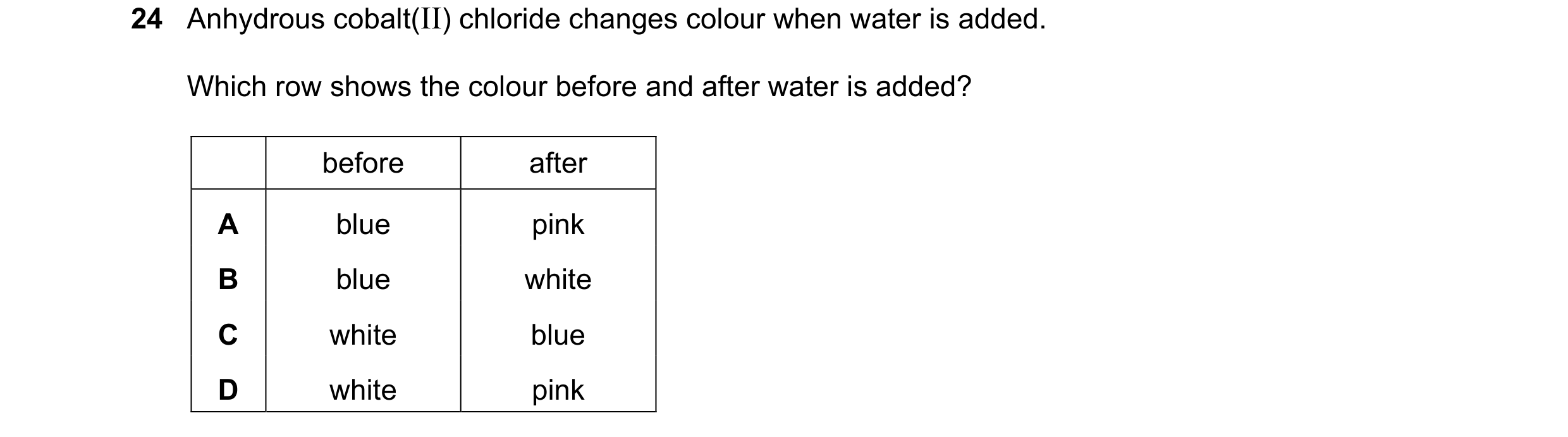 Question 33: Anhydrous cobalt(II) chloride changes colour when water is added. Which row shows the colour before and after water is added? before after …