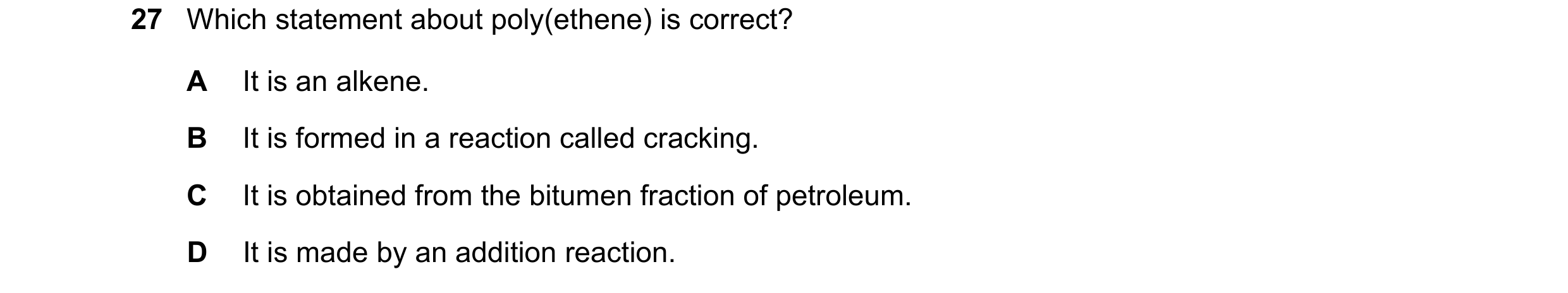Question 36: Which statement about poly(ethene) is correct? A It is an alkene. B It is formed in a reaction called cracking. C It is obtained from the b…
