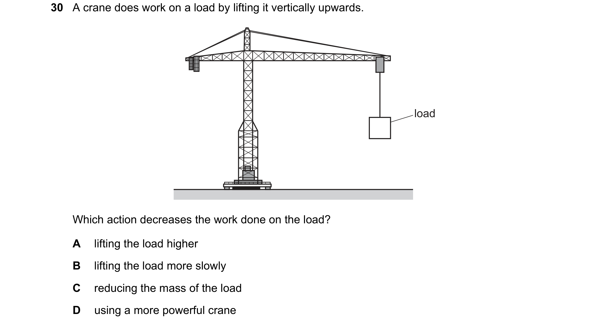 Question 80: A crane does work on a load by lifting it vertically upwards. load Which action decreases the work done on the load? A lifting the load hig…