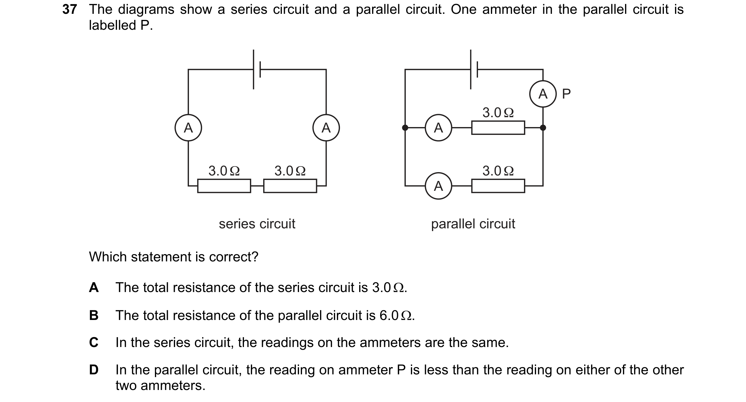 Question 99: The diagrams show a series circuit and a parallel circuit. One ammeter in the parallel circuit is labelled P. A P 3.0 Ω A A A 3.0 Ω 3.0 Ω 3…