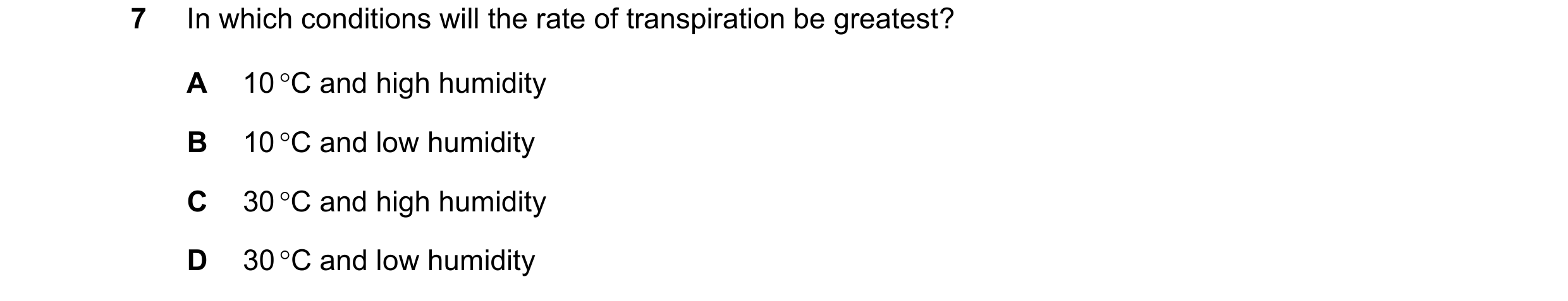 Question 16: In which conditions will the rate of transpiration be greatest? A 10 C and high humidity B 10 C and low humidity C 30 C and high humidit…