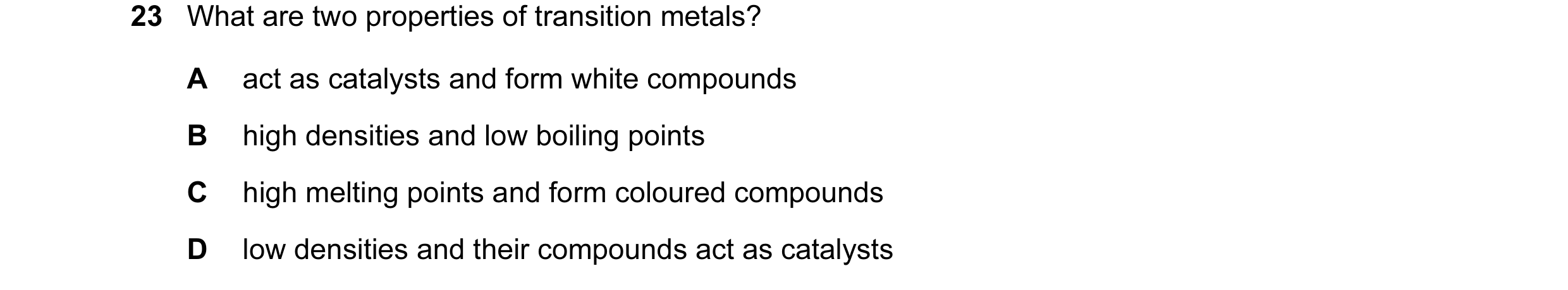 Question 22: What are two properties of transition metals? A act as catalysts and form white compounds B high densities and low boiling points C high me…
