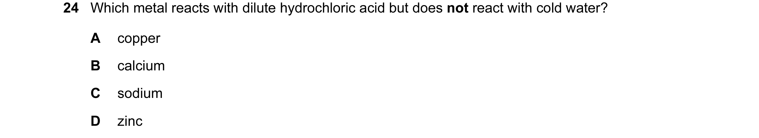 Question 43: Which metal reacts with dilute hydrochloric acid but does not react with cold water? A copper B calcium C sodium D zinc