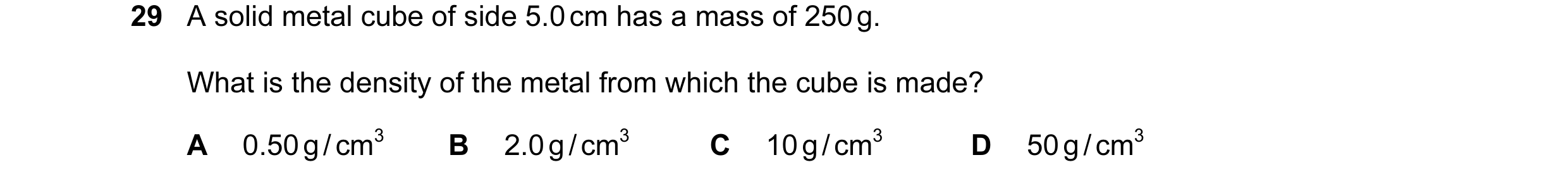Question 34: A solid metal cube of side 5.0 cm has a mass of 250 g. What is the density of the metal from which the cube is made? A 0.50 g / cm3 B 2.0 g…