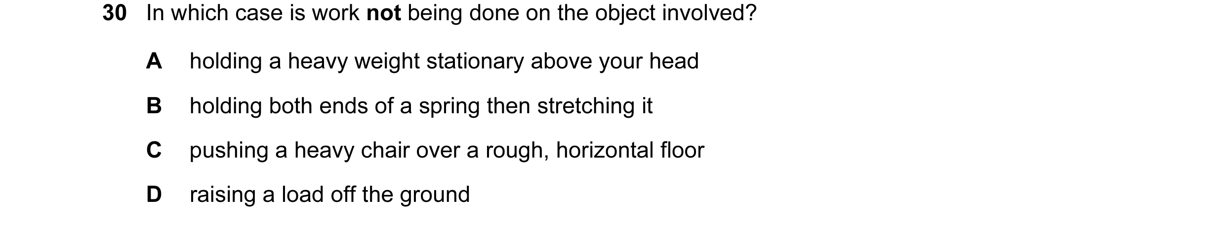 Question 50: In which case is work not being done on the object involved? A holding a heavy weight stationary above your head B holding both ends of a s…