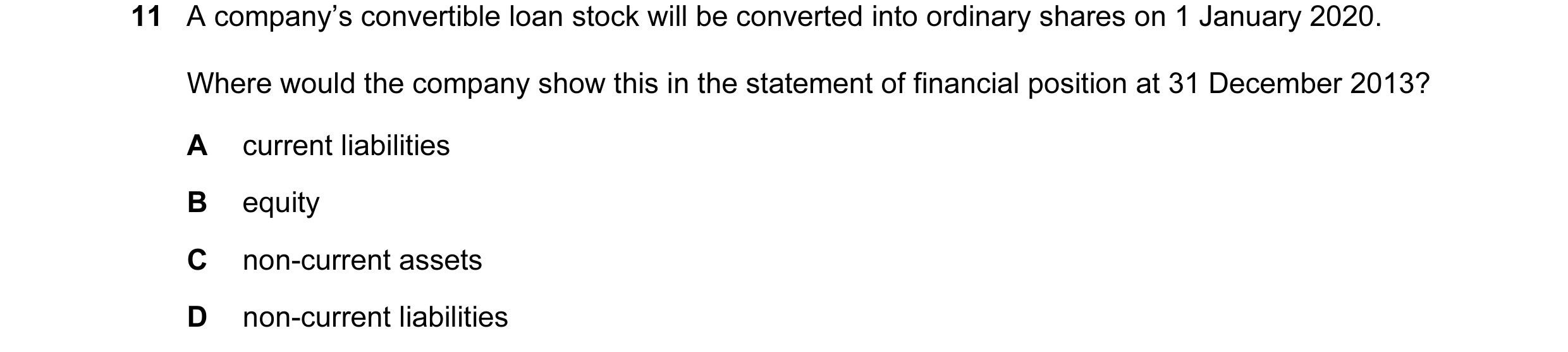 Question 195: A company’s convertible loan stock will be converted into ordinary shares on 1 January 2020. Where would the company show this in the state…