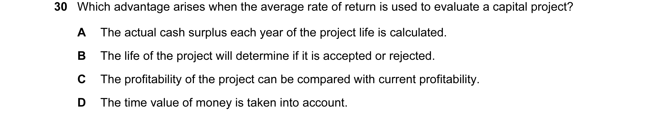 Question 59: Which advantage arises when the average rate of return is used to evaluate a capital project? A The actual cash surplus each year of the pr…