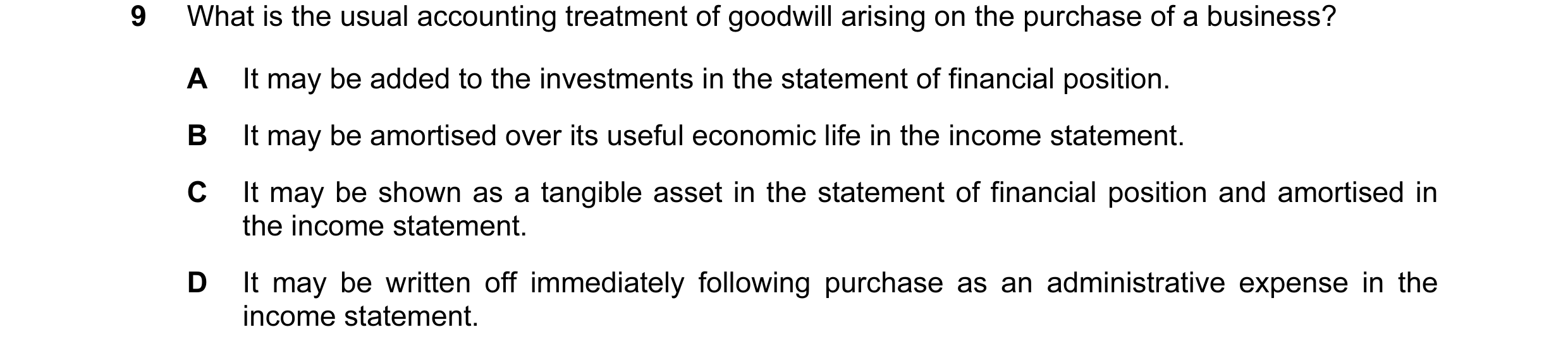 Question 74: What is the usual accounting treatment of goodwill arising on the purchase of a business? A It may be added to the investments in the state…