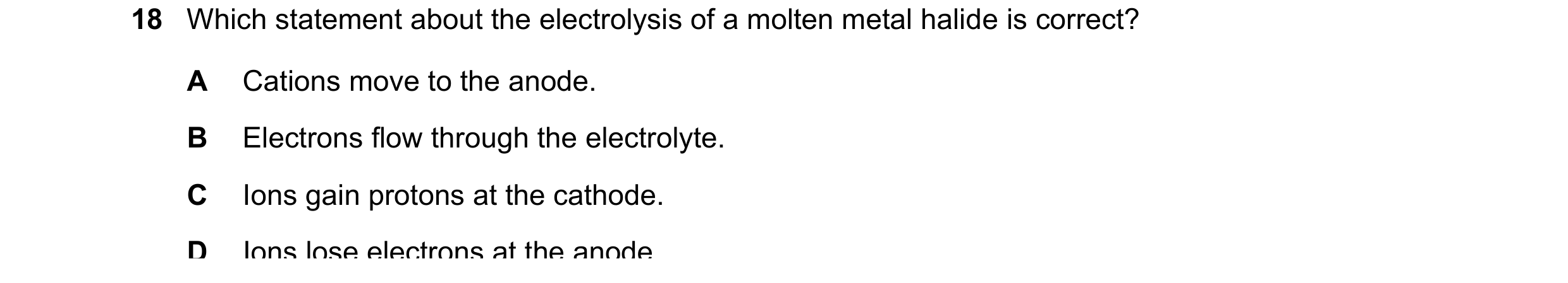 Question 25: Which statement about the electrolysis of a molten metal halide is correct? A Cations move to the anode. B Electrons flow through the elect…