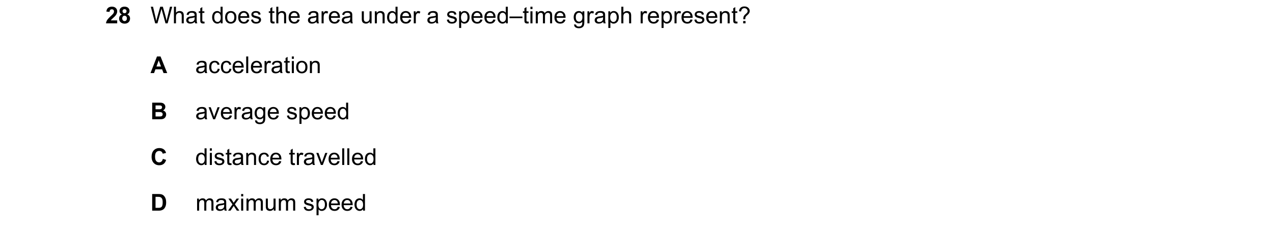 Question 30: What does the area under a speed–time graph represent? A acceleration B average speed C distance travelled D maximum speed