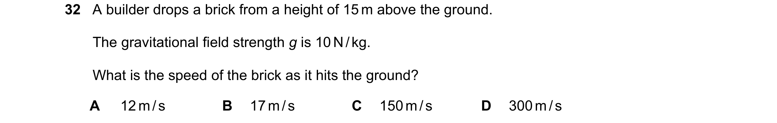 Question 39: A builder drops a brick from a height of 15 m above the ground. The gravitational field strength g is 10 N / kg. What is the speed of the b…