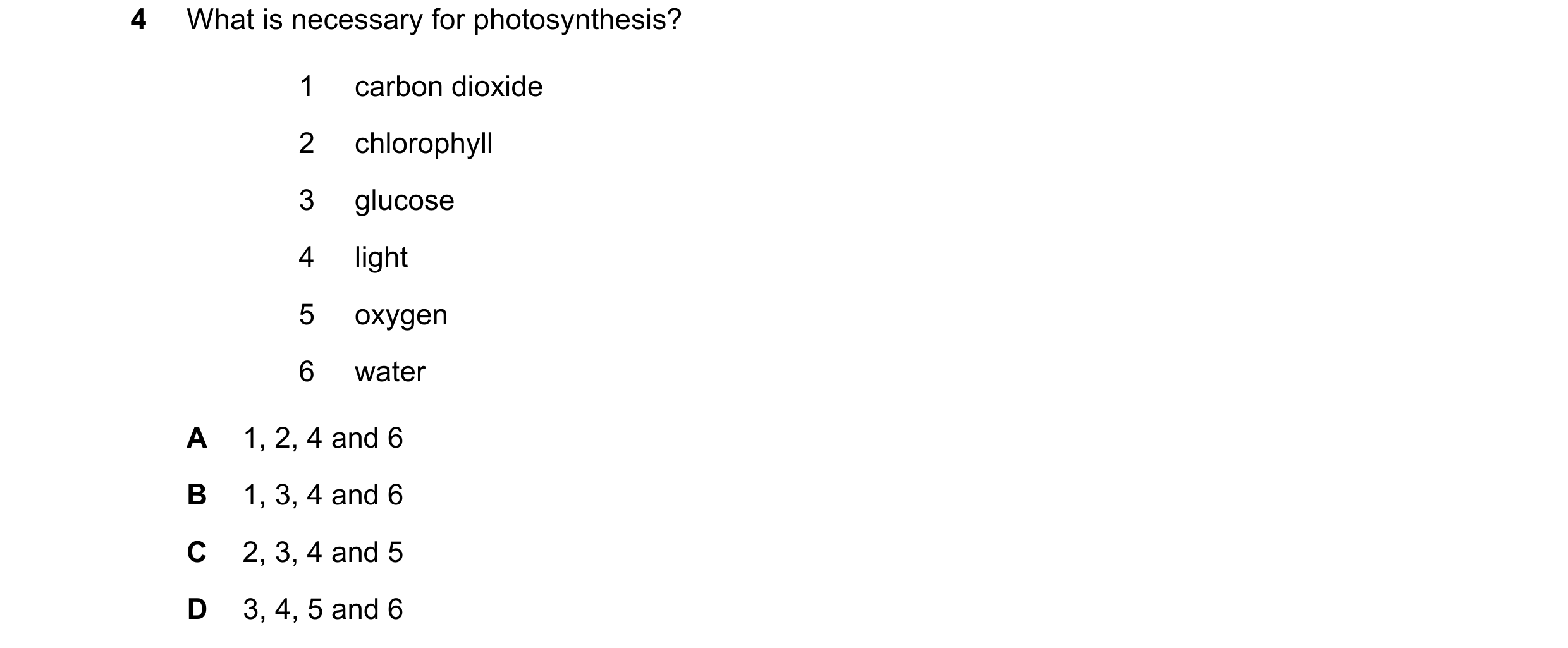 Question 28: What is necessary for photosynthesis? 1 carbon dioxide 2 chlorophyll 3 glucose 4 light 5 oxygen 6 water A 1, 2, 4 and 6 B 1, 3, 4 and 6 C 2…