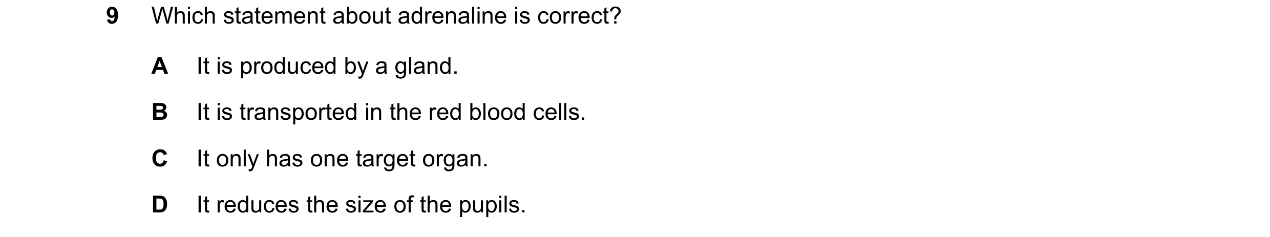 Question 18: Which statement about adrenaline is correct? A It is produced by a gland. B It is transported in the red blood cells. C It only has one tar…