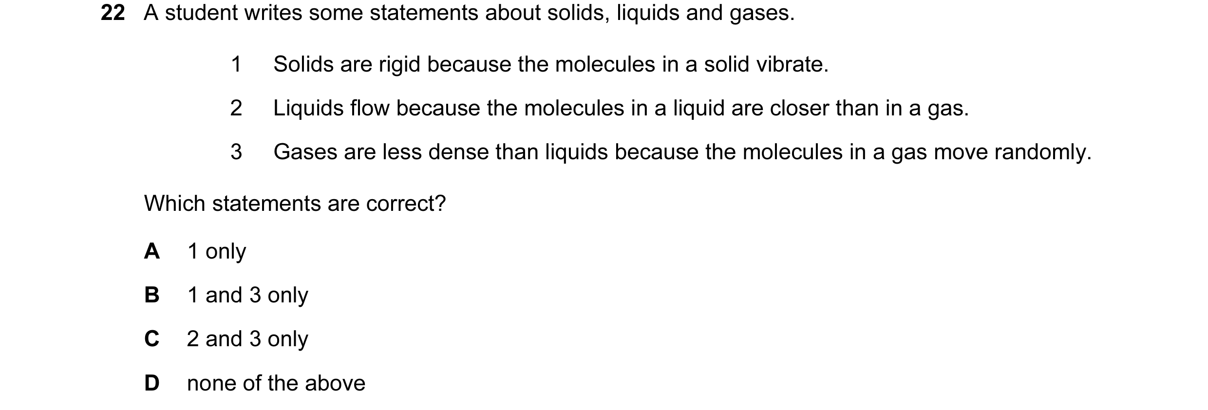 Question 12: A student writes some statements about solids, liquids and gases. 1 Solids are rigid because the molecules in a solid vibrate. 2 Liquids fl…