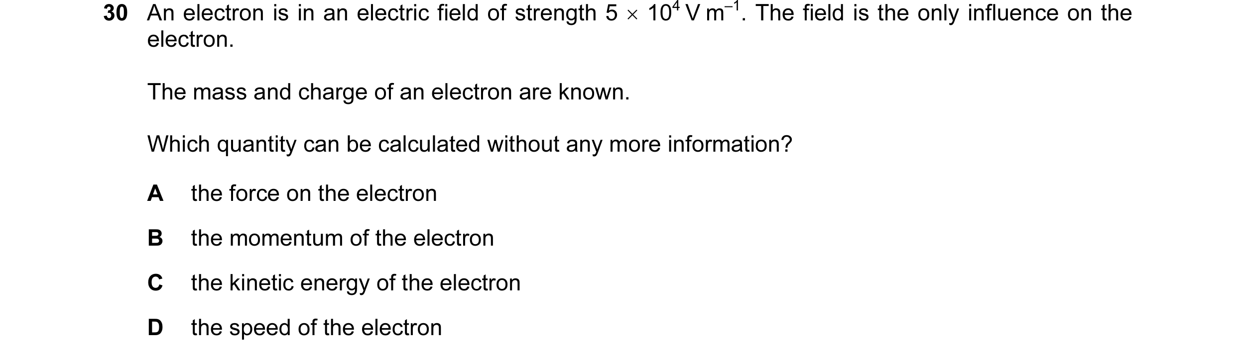 Question 27: An electron is in an electric field of strength 5 × 104 V m–1. The field is the only influence on the electron. The mass and charge of an e…