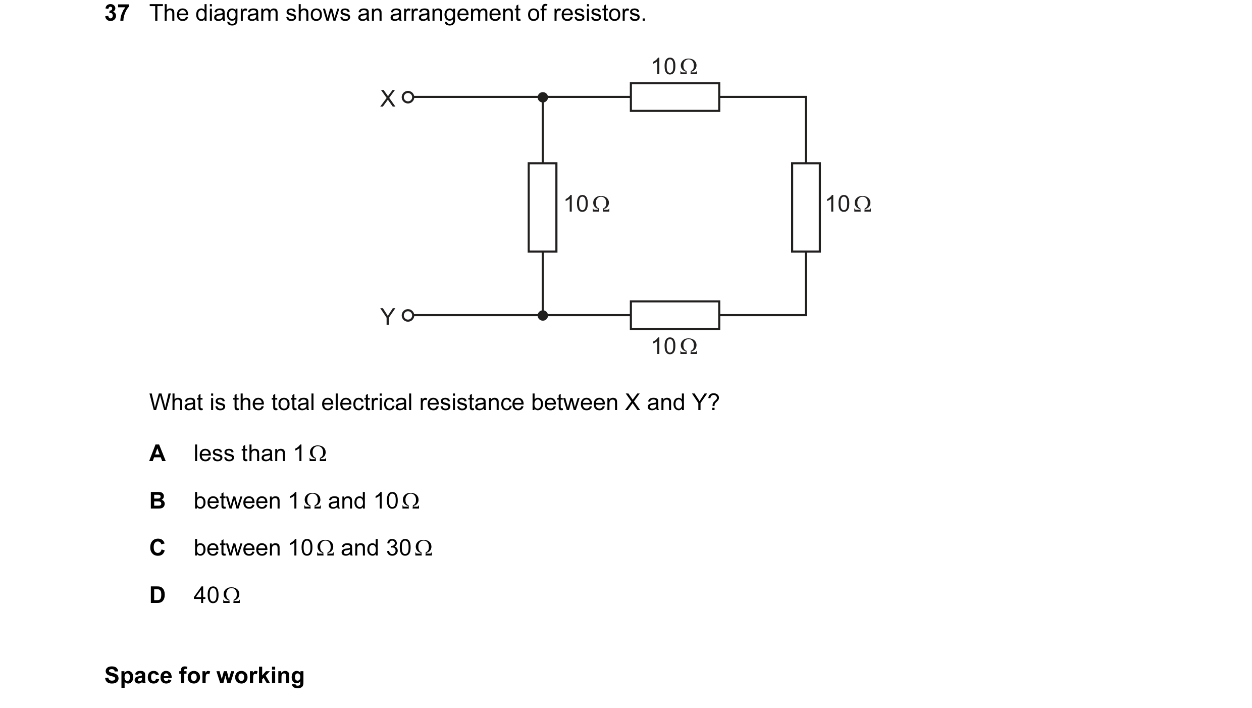 Question 30: The diagram shows an arrangement of resistors. 10 Ω X 10 Ω 10 Ω Y 10 Ω What is the total electrical resistance between X and Y? A less than…