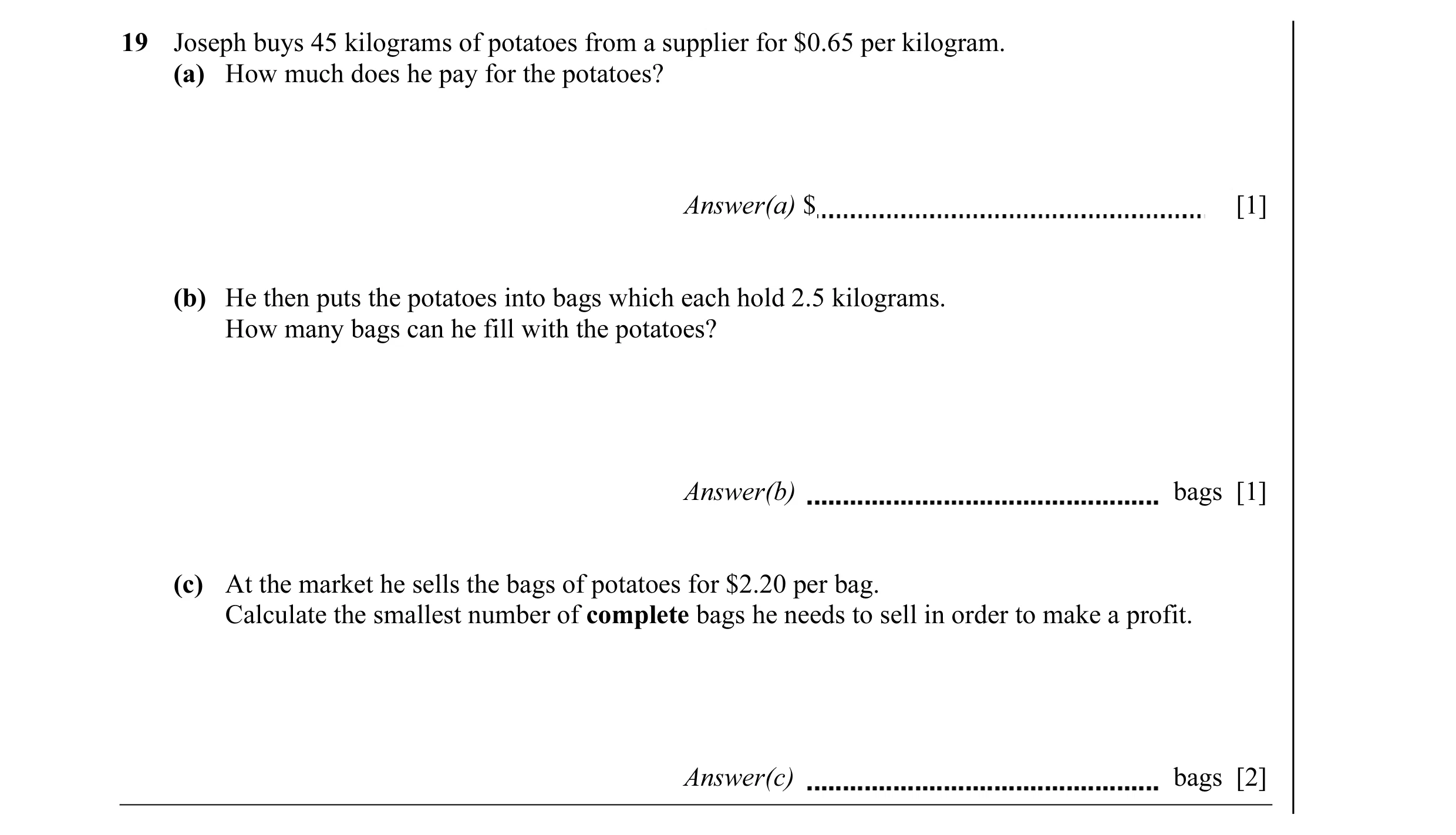 Question 5: Joseph buys 45 kilograms of potatoes from a supplier for $0.65 per kilogram. (a) How much does he pay for the potatoes? Answer(a) $ [1] (b)…