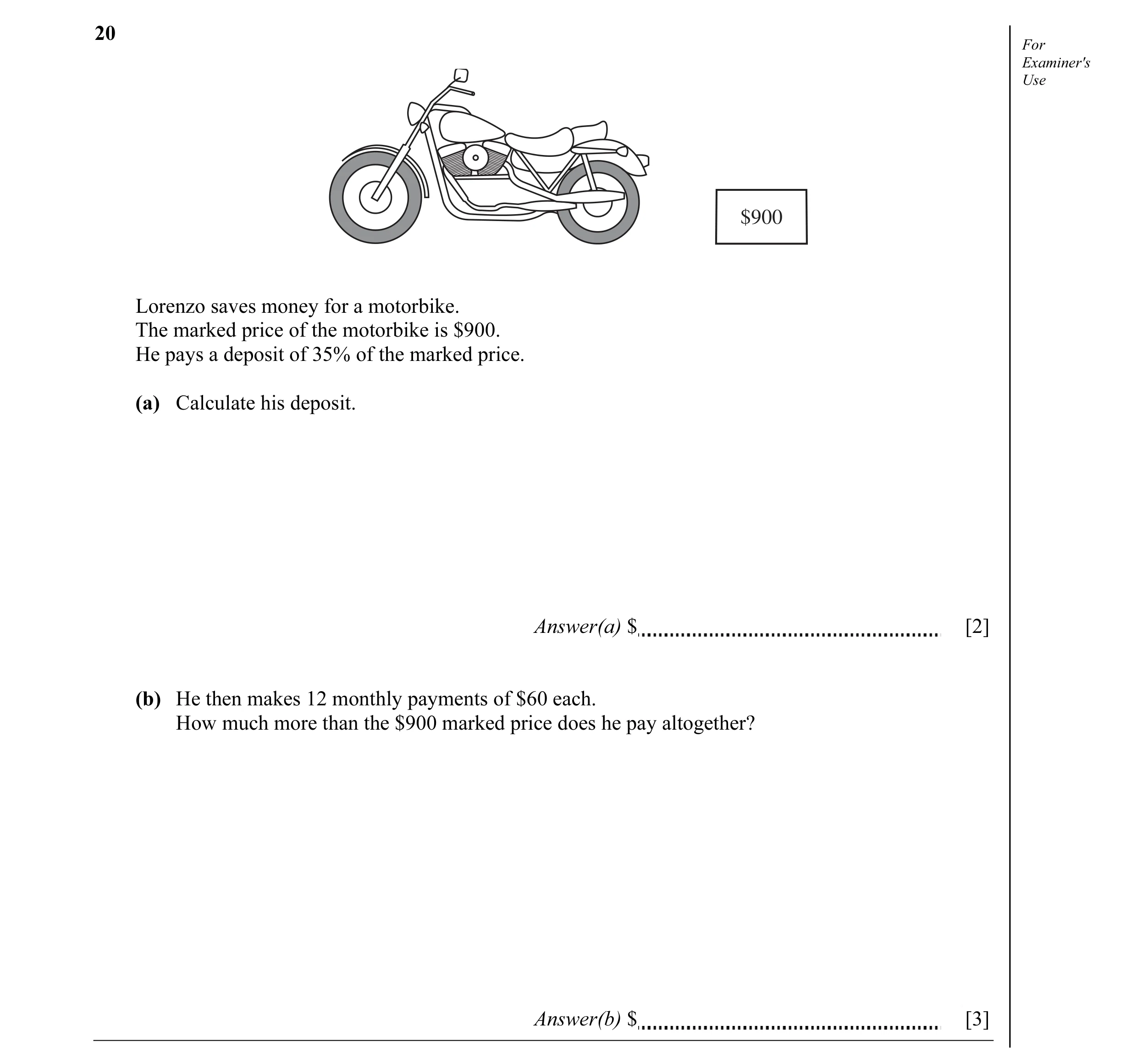 Question 8: For Examiner's Use $900 Lorenzo saves money for a motorbike. The marked price of the motorbike is $900. He pays a deposit of 35% of the mar…