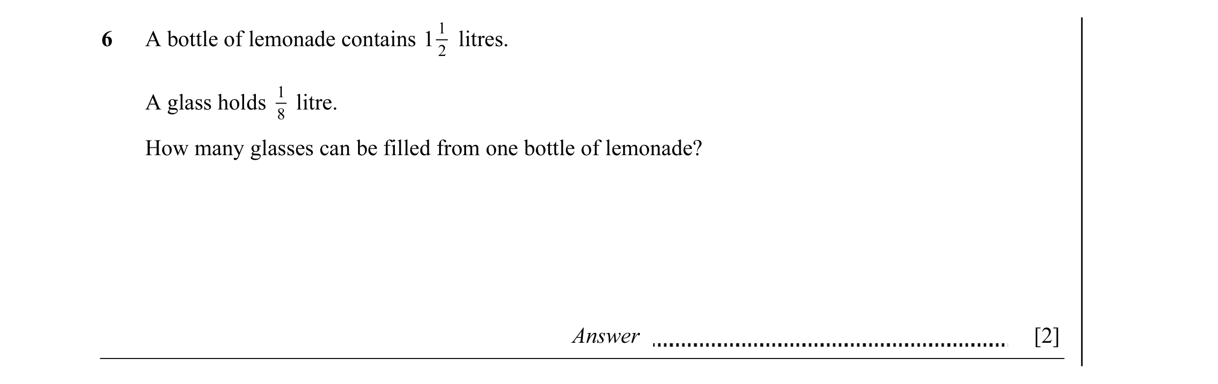 Question 4: A bottle of lemonade contains 1 1 litres. 2 1 A glass holds litre. 8 How many glasses can be filled from one bottle of lemonade? Answer [2]