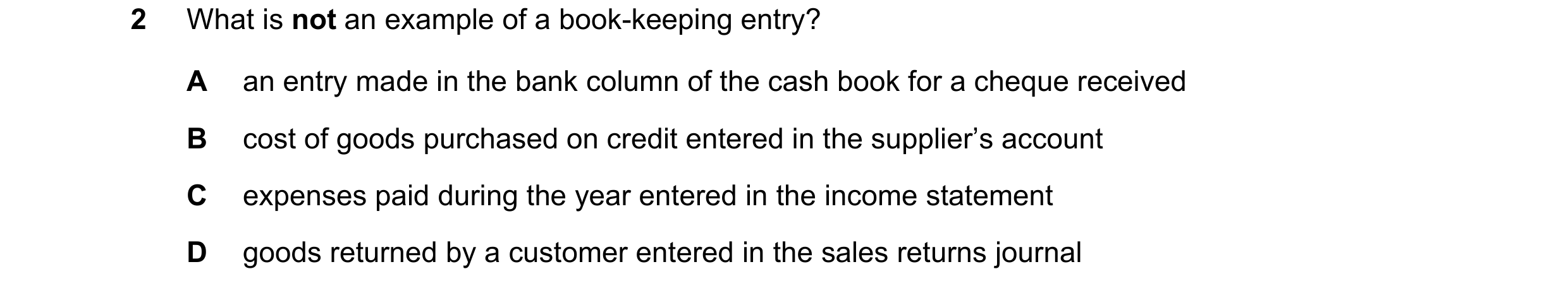 Question 19: What is not an example of a book-keeping entry? A an entry made in the bank column of the cash book for a cheque received B cost of goods p…