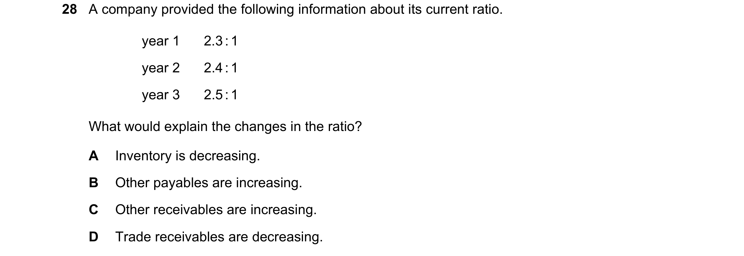 Question 11: A company provided the following information about its current ratio. year 1 2.3 : 1 year 2 2.4 : 1 year 3 2.5 : 1 What would explain the c…